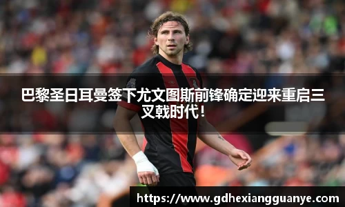 巴黎圣日耳曼签下尤文图斯前锋确定迎来重启三叉戟时代！